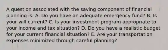 A question associated with the saving component of financial planning is: A. Do you have an adequate emergency fund? B. Is your will current? C. Is your investment program appropriate to your income and tax situation? D. Do you have a realistic budget for your current financial situation? E. Are your transportation expenses minimized through careful planning?