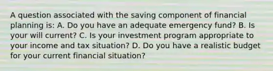 A question associated with the saving component of financial planning is: A. Do you have an adequate emergency fund? B. Is your will current? C. Is your investment program appropriate to your income and tax situation? D. Do you have a realistic budget for your current financial situation?