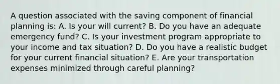 A question associated with the saving component of financial planning is: A. Is your will current? B. Do you have an adequate emergency fund? C. Is your investment program appropriate to your income and tax situation? D. Do you have a realistic budget for your current financial situation? E. Are your transportation expenses minimized through careful planning?