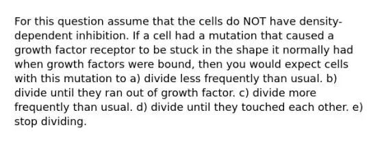 For this question assume that the cells do NOT have density-dependent inhibition. If a cell had a mutation that caused a growth factor receptor to be stuck in the shape it normally had when growth factors were bound, then you would expect cells with this mutation to a) divide less frequently than usual. b) divide until they ran out of growth factor. c) divide more frequently than usual. d) divide until they touched each other. e) stop dividing.