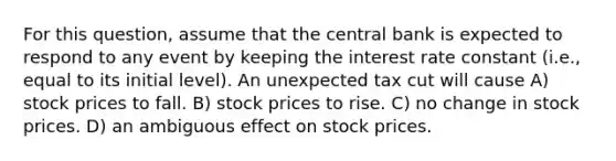 For this question, assume that the central bank is expected to respond to any event by keeping the interest rate constant (i.e., equal to its initial level). An unexpected tax cut will cause A) stock prices to fall. B) stock prices to rise. C) no change in stock prices. D) an ambiguous effect on stock prices.