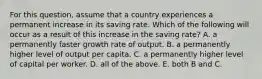 For this​ question, assume that a country experiences a permanent increase in its saving rate. Which of the following will occur as a result of this increase in the saving​ rate? A. a permanently faster growth rate of output. B. a permanently higher level of output per capita. C. a permanently higher level of capital per worker. D. all of the above. E. both B and C.