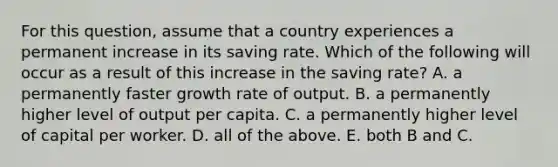 For this​ question, assume that a country experiences a permanent increase in its saving rate. Which of the following will occur as a result of this increase in the saving​ rate? A. a permanently faster growth rate of output. B. a permanently higher level of output per capita. C. a permanently higher level of capital per worker. D. all of the above. E. both B and C.