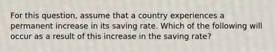 For this question, assume that a country experiences a permanent increase in its saving rate. Which of the following will occur as a result of this increase in the saving rate?