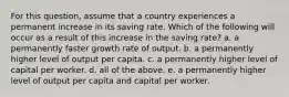 For this​ question, assume that a country experiences a permanent increase in its saving rate. Which of the following will occur as a result of this increase in the saving​ rate? a. a permanently faster growth rate of output. b. a permanently higher level of output per capita. c. a permanently higher level of capital per worker. d. all of the above. e. a permanently higher level of output per capita and capital per worker.