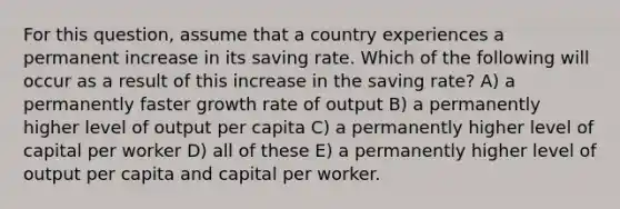 For this question, assume that a country experiences a permanent increase in its saving rate. Which of the following will occur as a result of this increase in the saving rate? A) a permanently faster growth rate of output B) a permanently higher level of output per capita C) a permanently higher level of capital per worker D) all of these E) a permanently higher level of output per capita and capital per worker.