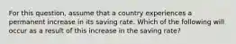 For this​ question, assume that a country experiences a permanent increase in its saving rate. Which of the following will occur as a result of this increase in the saving​ rate?