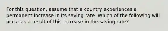 For this​ question, assume that a country experiences a permanent increase in its saving rate. Which of the following will occur as a result of this increase in the saving​ rate?