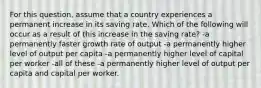 For this question, assume that a country experiences a permanent increase in its saving rate. Which of the following will occur as a result of this increase in the saving rate? -a permanently faster growth rate of output -a permanently higher level of output per capita -a permanently higher level of capital per worker -all of these -a permanently higher level of output per capita and capital per worker.