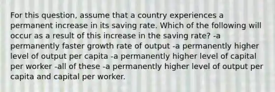 For this question, assume that a country experiences a permanent increase in its saving rate. Which of the following will occur as a result of this increase in the saving rate? -a permanently faster growth rate of output -a permanently higher level of output per capita -a permanently higher level of capital per worker -all of these -a permanently higher level of output per capita and capital per worker.