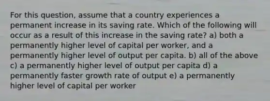 For this question, assume that a country experiences a permanent increase in its saving rate. Which of the following will occur as a result of this increase in the saving rate? a) both a permanently higher level of capital per worker, and a permanently higher level of output per capita. b) all of the above c) a permanently higher level of output per capita d) a permanently faster growth rate of output e) a permanently higher level of capital per worker