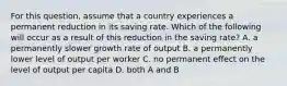 For this​ question, assume that a country experiences a permanent reduction in its saving rate. Which of the following will occur as a result of this reduction in the saving​ rate? A. a permanently slower growth rate of output B. a permanently lower level of output per worker C. no permanent effect on the level of output per capita D. both A and B