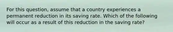 For this question, assume that a country experiences a permanent reduction in its saving rate. Which of the following will occur as a result of this reduction in the saving rate?