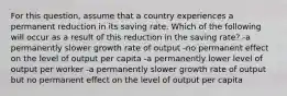 For this question, assume that a country experiences a permanent reduction in its saving rate. Which of the following will occur as a result of this reduction in the saving rate? -a permanently slower growth rate of output -no permanent effect on the level of output per capita -a permanently lower level of output per worker -a permanently slower growth rate of output but no permanent effect on the level of output per capita