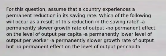 For this question, assume that a country experiences a permanent reduction in its saving rate. Which of the following will occur as a result of this reduction in the saving rate? -a permanently slower growth rate of output -no permanent effect on the level of output per capita -a permanently lower level of output per worker -a permanently slower growth rate of output but no permanent effect on the level of output per capita