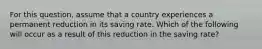 For this​ question, assume that a country experiences a permanent reduction in its saving rate. Which of the following will occur as a result of this reduction in the saving​ rate?