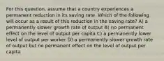 For this question, assume that a country experiences a permanent reduction in its saving rate. Which of the following will occur as a result of this reduction in the saving rate? A) a permanently slower growth rate of output B) no permanent effect on the level of output per capita C) a permanently lower level of output per worker D) a permanently slower growth rate of output but no permanent effect on the level of output per capita