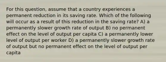 For this question, assume that a country experiences a permanent reduction in its saving rate. Which of the following will occur as a result of this reduction in the saving rate? A) a permanently slower growth rate of output B) no permanent effect on the level of output per capita C) a permanently lower level of output per worker D) a permanently slower growth rate of output but no permanent effect on the level of output per capita