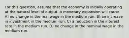 For this question, assume that the economy is initially operating at the natural level of output. A monetary expansion will cause A) no change in the real wage in the medium run. B) an increase in investment in the medium run. C) a reduction in the interest rate in the medium run. D) no change in the nominal wage in the medium run.