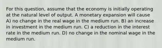 For this question, assume that the economy is initially operating at the natural level of output. A monetary expansion will cause A) no change in the real wage in the medium run. B) an increase in investment in the medium run. C) a reduction in the interest rate in the medium run. D) no change in the nominal wage in the medium run.