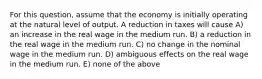 For this question, assume that the economy is initially operating at the natural level of output. A reduction in taxes will cause A) an increase in the real wage in the medium run. B) a reduction in the real wage in the medium run. C) no change in the nominal wage in the medium run. D) ambiguous effects on the real wage in the medium run. E) none of the above