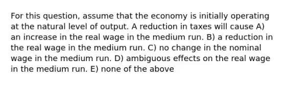 For this question, assume that the economy is initially operating at the natural level of output. A reduction in taxes will cause A) an increase in the real wage in the medium run. B) a reduction in the real wage in the medium run. C) no change in the nominal wage in the medium run. D) ambiguous effects on the real wage in the medium run. E) none of the above