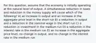 For this question, assume that the economy is initially operating at the natural level of output. A simultaneous reduction in taxes and reduction in the money supply will cause which of the following? A) an increase in output and an increase in the aggregate price level in the short run B) a reduction in output and a reduction in the nominal wage in the short run C) a reduction in investment in the medium run D) a reduction in the interest rate in the medium run E) an increase in the aggregate price level, no change in output, and no change in the interest rate in the medium run