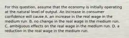 For this​ question, assume that the economy is initially operating at the natural level of output. An increase in consumer confidence will cause A. an increase in the real wage in the medium run. B. no change in the real wage in the medium run. C. ambiguous effects on the real wage in the medium run. D. a reduction in the real wage in the medium run.