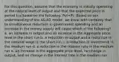 For this question, assume that the economy is initially operating at the natural level of output and that the expected price in period t is based on the following: Pet=Pt. Based on our understanding of the AS-AD model, we know with certainty that ta simultaneous reduction in government spending and an increase in the money supply will cause which of the following? a. an increase in output and an increase in the aggregate price level in the short run b. a reduction in output and a reduction in the nominal wage in the short run c. a reduction in investment in the medium run d. a reduction in the interest rate in the medium run e. an increase in the aggregate price level, no change in output, and no change in the interest rate in the medium run