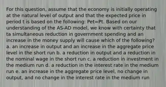 For this question, assume that the economy is initially operating at the natural level of output and that the expected price in period t is based on the following: Pet=Pt. Based on our understanding of the AS-AD model, we know with certainty that ta simultaneous reduction in government spending and an increase in the money supply will cause which of the following? a. an increase in output and an increase in the aggregate price level in the short run b. a reduction in output and a reduction in the nominal wage in the short run c. a reduction in investment in the medium run d. a reduction in the interest rate in the medium run e. an increase in the aggregate price level, no change in output, and no change in the interest rate in the medium run