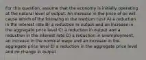 For this question, assume that the economy is initially operating at the natural level of output. An increase in the price of oil will cause which of the following in the medium run? A) a reduction in the interest rate B) a reduction in output and an increase in the aggregate price level C) a reduction in output and a reduction in the interest rate D) a reduction in unemployment, an increase in the nominal wage and an increase in the aggregate price level E) a reduction in the aggregate price level and no change in output