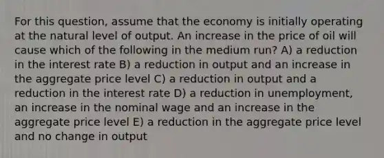 For this question, assume that the economy is initially operating at the natural level of output. An increase in the price of oil will cause which of the following in the medium run? A) a reduction in the interest rate B) a reduction in output and an increase in the aggregate price level C) a reduction in output and a reduction in the interest rate D) a reduction in unemployment, an increase in the nominal wage and an increase in the aggregate price level E) a reduction in the aggregate price level and no change in output