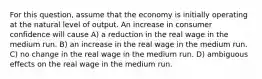 For this question, assume that the economy is initially operating at the natural level of output. An increase in consumer confidence will cause A) a reduction in the real wage in the medium run. B) an increase in the real wage in the medium run. C) no change in the real wage in the medium run. D) ambiguous effects on the real wage in the medium run.