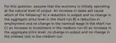 For this question, assume that the economy is initially operating at the natural level of output. An increase in taxes will cause which of the following? A) a reduction in output and no change in the aggregate price level in the short run B) a reduction in employment and no change in the nominal wage in the short run C) an increase in investment in the medium run D) an increase in the aggregate price level, no change in output and no change in the interest rate in the medium run