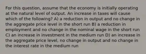 For this question, assume that the economy is initially operating at the natural level of output. An increase in taxes will cause which of the following? A) a reduction in output and no change in the aggregate price level in the short run B) a reduction in employment and no change in the nominal wage in the short run C) an increase in investment in the medium run D) an increase in the aggregate price level, no change in output and no change in the interest rate in the medium run