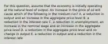 For this​ question, assume that the economy is initially operating at the natural level of output. An increase in the price of oil will cause which of the following in the medium​ run? A. a reduction in output and an increase in the aggregate price level B. a reduction in the interest rate C. a reduction in​ unemployment, an increase in the nominal wage and an increase in the aggregate price level D. a reduction in the aggregate price level and no change in output E. a reduction in output and a reduction in the interest rate