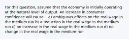 For this question, assume that the economy is initially operating at the natural level of output. An increase in consumer confidence will cause... a) ambiguous effects on the real wage in the medium run b) a reduction in the real wage in the medium run c) an increase in the real wage in the medium run d) no change in the real wage in the medium run