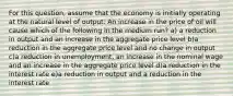 For this question, assume that the economy is initially operating at the natural level of output. An increase in the price of oil will cause which of the following in the medium run? a) a reduction in output and an increase in the aggregate price level b)a reduction in the aggregate price level and no change in output c)a reduction in unemployment, an increase in the nominal wage and an increase in the aggregate price level d)a reduction in the interest rate e)a reduction in output and a reduction in the interest rate