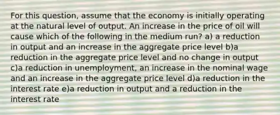 For this question, assume that the economy is initially operating at the natural level of output. An increase in the price of oil will cause which of the following in the medium run? a) a reduction in output and an increase in the aggregate price level b)a reduction in the aggregate price level and no change in output c)a reduction in unemployment, an increase in the nominal wage and an increase in the aggregate price level d)a reduction in the interest rate e)a reduction in output and a reduction in the interest rate