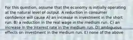 For this question, assume that the economy is initially operating at the natural level of output. A reduction in consumer confidence will cause A) an increase in investment in the short run. B) a reduction in the real wage in the medium run. C) an increase in the interest rate in the medium run. D) ambiguous effects on investment in the medium run. E) none of the above