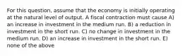 For this question, assume that the economy is initially operating at the natural level of output. A fiscal contraction must cause A) an increase in investment in the medium run. B) a reduction in investment in the short run. C) no change in investment in the medium run. D) an increase in investment in the short run. E) none of the above