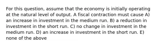 For this question, assume that the economy is initially operating at the natural level of output. A fiscal contraction must cause A) an increase in investment in the medium run. B) a reduction in investment in the short run. C) no change in investment in the medium run. D) an increase in investment in the short run. E) none of the above