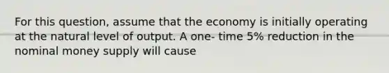 For this question, assume that the economy is initially operating at the natural level of output. A one- time 5% reduction in the nominal money supply will cause