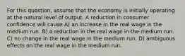 For this question, assume that the economy is initially operating at the natural level of output. A reduction in consumer confidence will cause A) an increase in the real wage in the medium run. B) a reduction in the real wage in the medium run. C) no change in the real wage in the medium run. D) ambiguous effects on the real wage in the medium run.