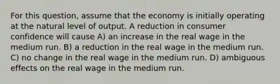 For this question, assume that the economy is initially operating at the natural level of output. A reduction in consumer confidence will cause A) an increase in the real wage in the medium run. B) a reduction in the real wage in the medium run. C) no change in the real wage in the medium run. D) ambiguous effects on the real wage in the medium run.