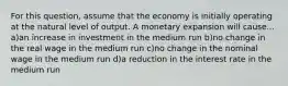 For this question, assume that the economy is initially operating at the natural level of output. A monetary expansion will cause... a)an increase in investment in the medium run b)no change in the real wage in the medium run c)no change in the nominal wage in the medium run d)a reduction in the interest rate in the medium run