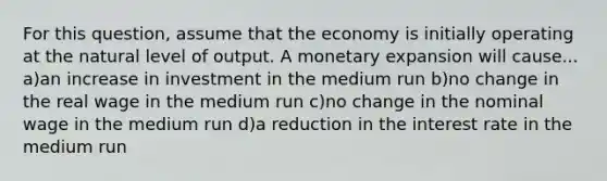 For this question, assume that the economy is initially operating at the natural level of output. A monetary expansion will cause... a)an increase in investment in the medium run b)no change in the real wage in the medium run c)no change in the nominal wage in the medium run d)a reduction in the interest rate in the medium run