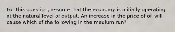 For this​ question, assume that the economy is initially operating at the natural level of output. An increase in the price of oil will cause which of the following in the medium​ run?