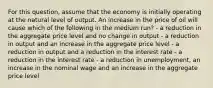 For this question, assume that the economy is initially operating at the natural level of output. An increase in the price of oil will cause which of the following in the medium run? - a reduction in the aggregate price level and no change in output - a reduction in output and an increase in the aggregate price level - a reduction in output and a reduction in the interest rate - a reduction in the interest rate - a reduction in unemployment, an increase in the nominal wage and an increase in the aggregate price level