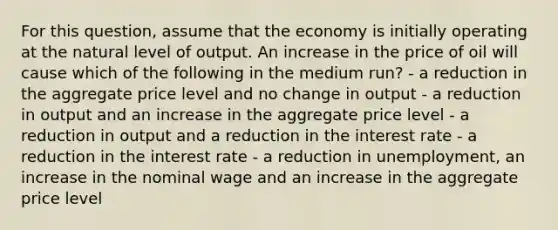 For this question, assume that the economy is initially operating at the natural level of output. An increase in the price of oil will cause which of the following in the medium run? - a reduction in the aggregate price level and no change in output - a reduction in output and an increase in the aggregate price level - a reduction in output and a reduction in the interest rate - a reduction in the interest rate - a reduction in unemployment, an increase in the nominal wage and an increase in the aggregate price level